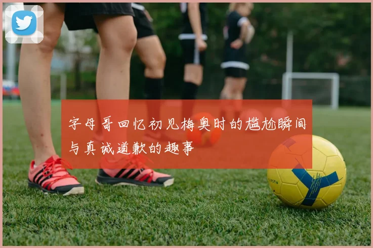 字母哥回忆初见梅奥时的尴尬瞬间与真诚道歉的趣事