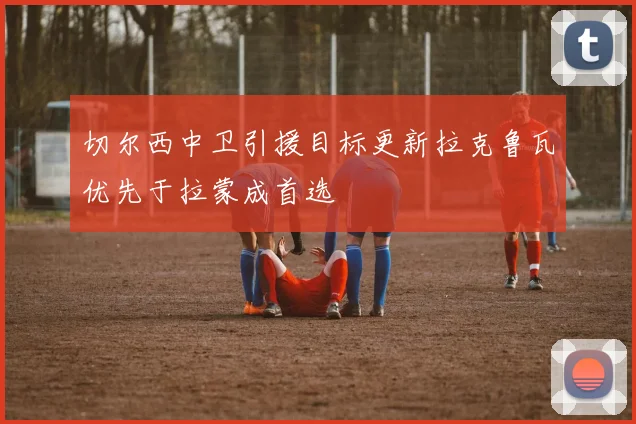 切尔西中卫引援目标更新拉克鲁瓦优先于拉蒙成首选