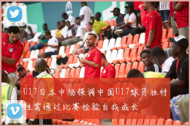 U17日本中场强调中国U17球员独特性需通过比赛检验自我成长