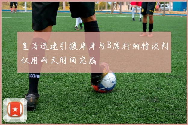 皇马迅速引援库库与B席科纳特谈判仅用两天时间完成
