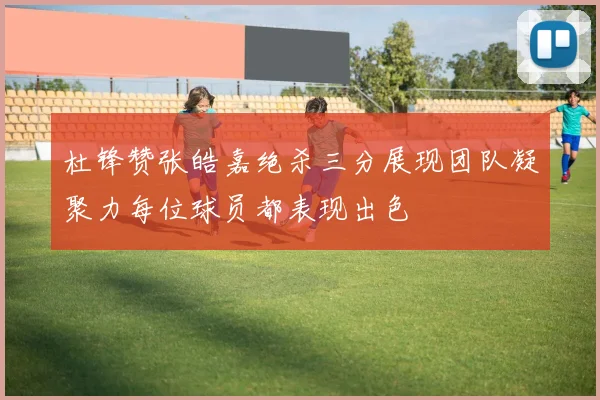 杜锋赞张皓嘉绝杀三分展现团队凝聚力每位球员都表现出色