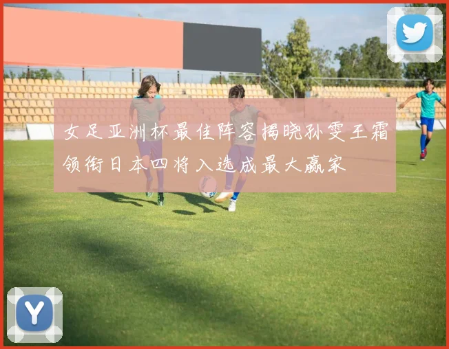 女足亚洲杯最佳阵容揭晓孙雯王霜领衔日本四将入选成最大赢家