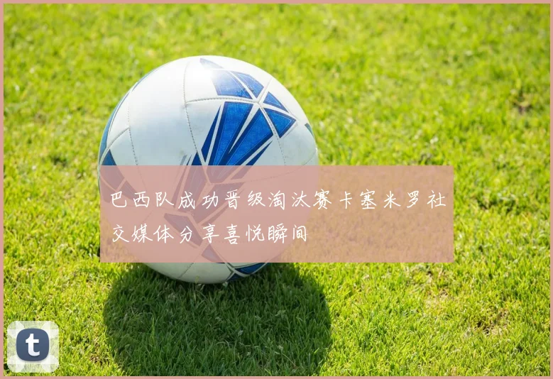 巴西队成功晋级淘汰赛卡塞米罗社交媒体分享喜悦瞬间